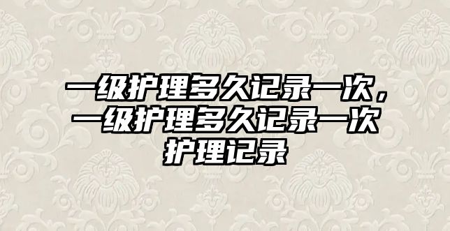 一級(jí)護(hù)理多久記錄一次，一級(jí)護(hù)理多久記錄一次護(hù)理記錄