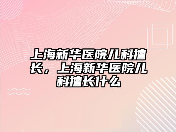 上海新華醫(yī)院兒科擅長，上海新華醫(yī)院兒科擅長什么