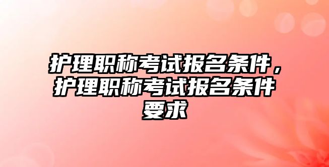 護理職稱考試報名條件，護理職稱考試報名條件要求