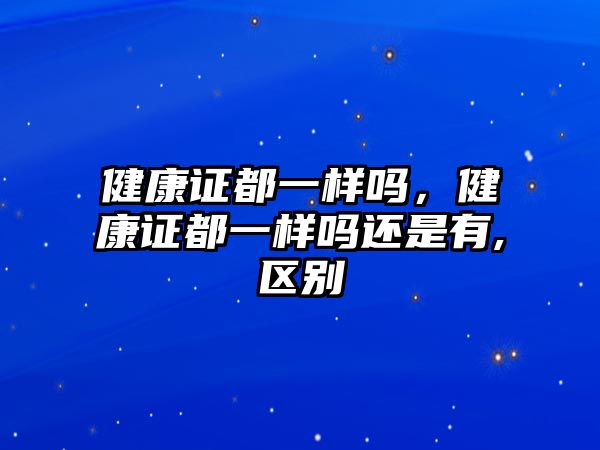 健康證都一樣嗎，健康證都一樣嗎還是有,區(qū)別