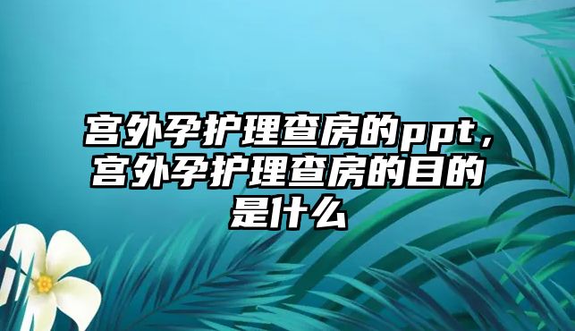 宮外孕護(hù)理查房的ppt，宮外孕護(hù)理查房的目的是什么