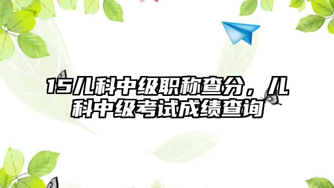 15兒科中級職稱查分，兒科中級考試成績查詢