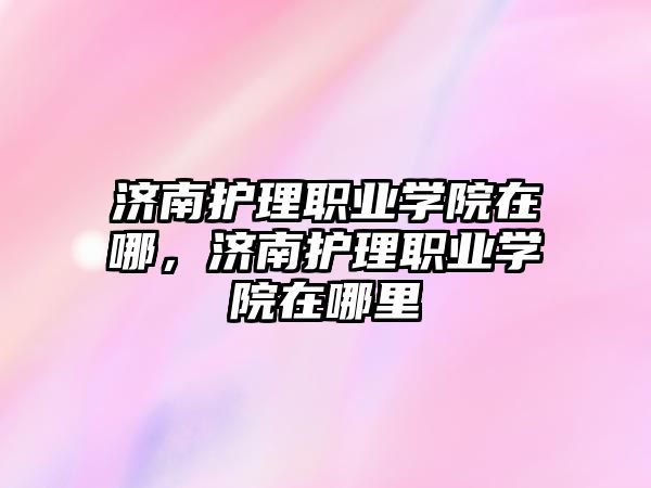 濟南護理職業(yè)學院在哪，濟南護理職業(yè)學院在哪里