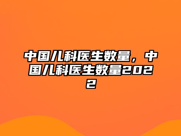 中國(guó)兒科醫(yī)生數(shù)量，中國(guó)兒科醫(yī)生數(shù)量2022