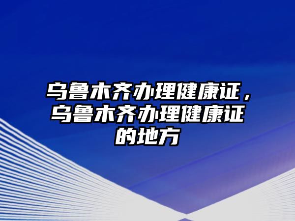 烏魯木齊辦理健康證，烏魯木齊辦理健康證的地方