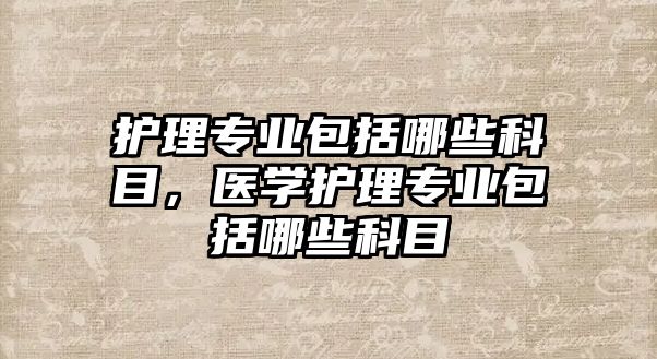 護(hù)理專業(yè)包括哪些科目，醫(yī)學(xué)護(hù)理專業(yè)包括哪些科目