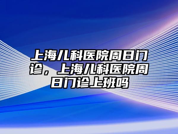 上海兒科醫(yī)院周日門診，上海兒科醫(yī)院周日門診上班嗎