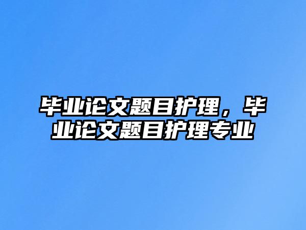 畢業(yè)論文題目護理，畢業(yè)論文題目護理專業(yè)