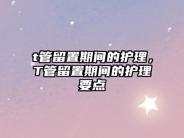 t管留置期間的護(hù)理，T管留置期間的護(hù)理要點(diǎn)