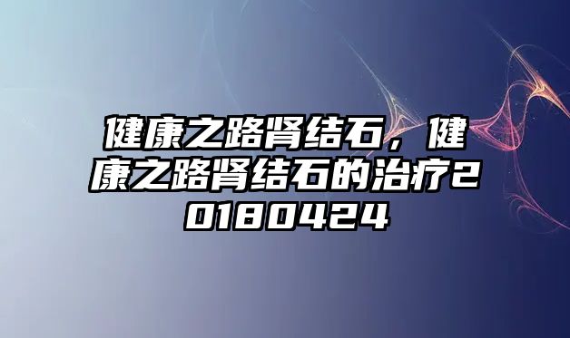 健康之路腎結(jié)石，健康之路腎結(jié)石的治療20180424