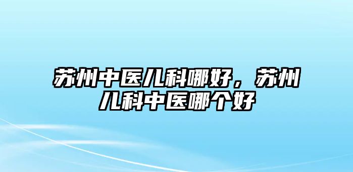 蘇州中醫(yī)兒科哪好，蘇州兒科中醫(yī)哪個(gè)好