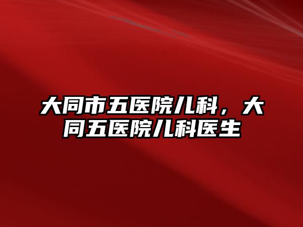 大同市五醫(yī)院兒科，大同五醫(yī)院兒科醫(yī)生