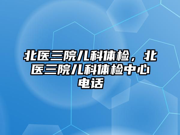 北醫(yī)三院兒科體檢，北醫(yī)三院兒科體檢中心電話