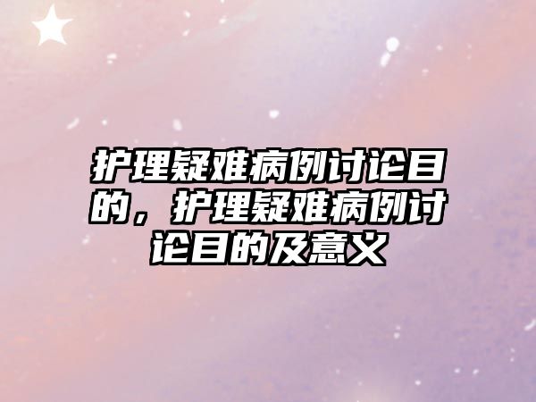 護理疑難病例討論目的，護理疑難病例討論目的及意義