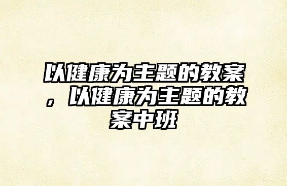 以健康為主題的教案，以健康為主題的教案中班