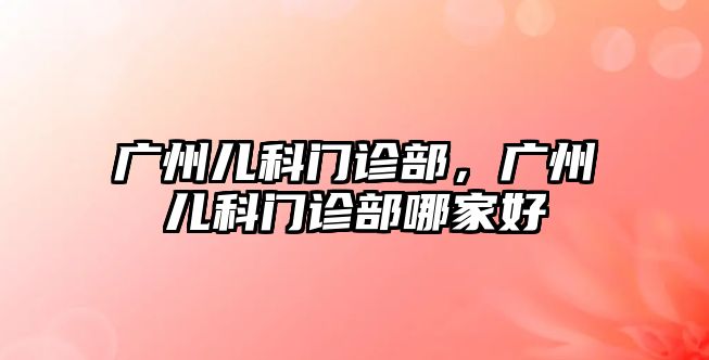 廣州兒科門診部，廣州兒科門診部哪家好