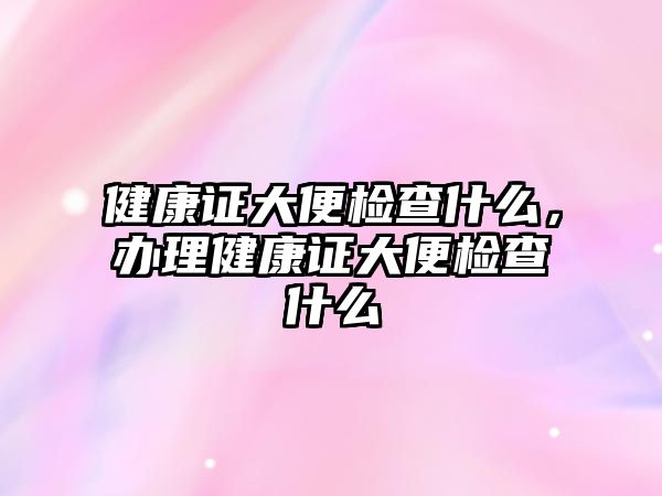 健康證大便檢查什么，辦理健康證大便檢查什么