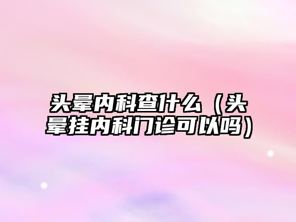 頭暈內(nèi)科查什么（頭暈掛內(nèi)科門診可以嗎）