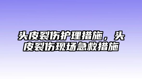 頭皮裂傷護(hù)理措施，頭皮裂傷現(xiàn)場急救措施