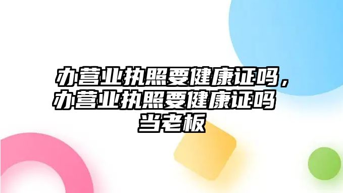 辦營業(yè)執(zhí)照要健康證嗎，辦營業(yè)執(zhí)照要健康證嗎 當(dāng)老板