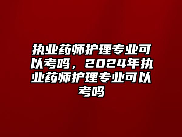 執(zhí)業(yè)藥師護理專業(yè)可以考嗎，2024年執(zhí)業(yè)藥師護理專業(yè)可以考嗎