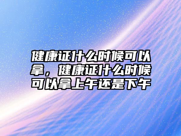 健康證什么時(shí)候可以拿，健康證什么時(shí)候可以拿上午還是下午