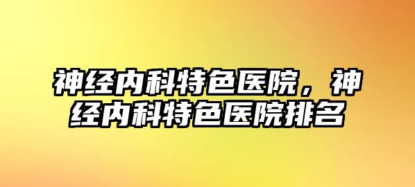 神經(jīng)內(nèi)科特色醫(yī)院，神經(jīng)內(nèi)科特色醫(yī)院排名