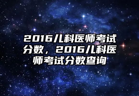 2016兒科醫(yī)師考試分?jǐn)?shù)，2016兒科醫(yī)師考試分?jǐn)?shù)查詢