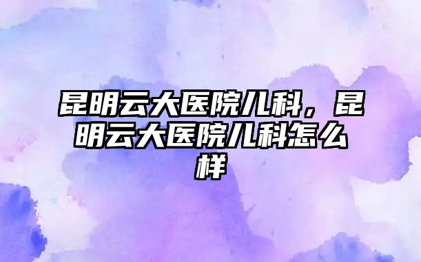 昆明云大醫(yī)院兒科，昆明云大醫(yī)院兒科怎么樣