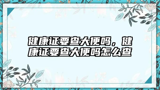 健康證要查大便嗎，健康證要查大便嗎怎么查