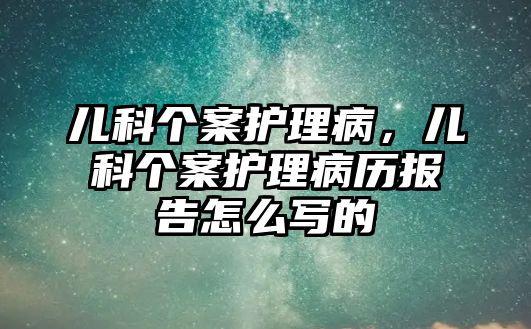 兒科個案護理病，兒科個案護理病歷報告怎么寫的